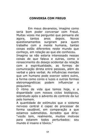 13
CONVERSA COM FREUD
Em meus devaneios, imagino como
seria bom poder conversar com Freud.
Muitas vezes me perguntei que pensaria ele
agora, tantos anos depois. Novos
questionamentos surgiram para quem
trabalhe com a mente humana, tantas
coisas estão diferentes neste mundo que
conheço, em relação ao que ele conheceu.
Imagino se não estaria interessado nessas
coisas de que falava e outras, como o
renascimento do desejo ocidental da relação
com a espiritualidade, as formas de
comunicação direta entre pessoas, além do
verbal e pára verbal. As influências mentais
que um humano pode exercer sobre outro,
a forma como cores e luzes e outras formas
eletromagnéticas podem influenciar o
psiquismo.
O ritmo de vida que temos hoje, e a
disparidade com nossos ciclos biológicos,
sobretudo após o advento do controle da luz
pelo homem.
A quantidade de estímulos que o sistema
nervoso central é capaz de processar de
forma saudável, em comparação a que
estamos submetidos. Acredito que diria:
“vocês tem, realmente, muitos motivos
para estarem todos perturbados: seu
mundo é insano e tóxico.”
 