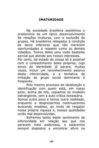 140
IMATURIDADE
Na sociedade brasileira assistimos o
predomínio de um típico desenvolvimento
de relações imaturas, com a exclusão de
grupos. Há brasileiros relegados à condição
de seres inferiores que não merecem
oportunidades e respeito como os demais
cidadãos. Temos deles uma visão bastante
parcial que atende aos nossos interesses.
Por certo, tal estado de coisas só é possível
com o consentimento deles próprios, cujo
senso de identidade já parece, muitas
vezes, incluir um reconhecimento passivo
desta inferioridade, e a tentativa de
imitação do grupo social dominante é
freqüente.
Pelo mesmo processo de idealização e
identificação com quem está, em nosso
juízo, acima de nós, copiamos os modelos
estrangeiros, sem a auto crítica necessária.
Somos outro povo e temos outra realidade,
enquanto a desprezarmos continuaremos
buscando modelos, ao invés de resgatar
nossa própria riqueza e, nossas qualidades
serão mal desenvolvidas.
Sofremos todos deste sentimento de
inferioridade em relação aos que nos
parecem mais poderosos, e estaremos
sempre dispostos a encontrar alívio na
 