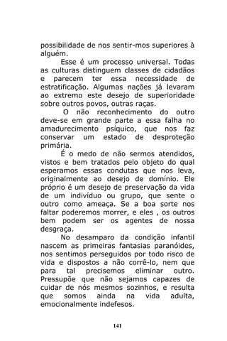 141
possibilidade de nos sentir-mos superiores à
alguém.
Esse é um processo universal. Todas
as culturas distinguem classes de cidadãos
e parecem ter essa necessidade de
estratificação. Algumas nações já levaram
ao extremo este desejo de superioridade
sobre outros povos, outras raças.
O não reconhecimento do outro
deve-se em grande parte a essa falha no
amadurecimento psíquico, que nos faz
conservar um estado de desproteção
primária.
É o medo de não sermos atendidos,
vistos e bem tratados pelo objeto do qual
esperamos essas condutas que nos leva,
originalmente ao desejo de domínio. Ele
próprio é um desejo de preservação da vida
de um indivíduo ou grupo, que sente o
outro como ameaça. Se a boa sorte nos
faltar poderemos morrer, e eles , os outros
bem podem ser os agentes de nossa
desgraça.
No desamparo da condição infantil
nascem as primeiras fantasias paranóides,
nos sentimos perseguidos por todo risco de
vida e dispostos a não corrê-lo, nem que
para tal precisemos eliminar outro.
Pressupõe que não sejamos capazes de
cuidar de nós mesmos sozinhos, e resulta
que somos ainda na vida adulta,
emocionalmente indefesos.
 