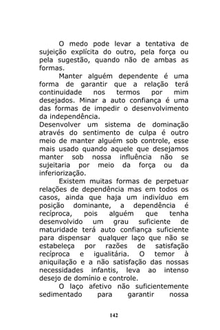 142
O medo pode levar a tentativa de
sujeição explícita do outro, pela força ou
pela sugestão, quando não de ambas as
formas.
Manter alguém dependente é uma
forma de garantir que a relação terá
continuidade nos termos por mim
desejados. Minar a auto confiança é uma
das formas de impedir o desenvolvimento
da independência.
Desenvolver um sistema de dominação
através do sentimento de culpa é outro
meio de manter alguém sob controle, esse
mais usado quando aquele que desejamos
manter sob nossa influência não se
sujeitaria por meio da força ou da
inferiorização.
Existem muitas formas de perpetuar
relações de dependência mas em todos os
casos, ainda que haja um indivíduo em
posição dominante, a dependência é
recíproca, pois alguém que tenha
desenvolvido um grau suficiente de
maturidade terá auto confiança suficiente
para dispensar qualquer laço que não se
estabeleça por razões de satisfação
recíproca e igualitária. O temor à
aniquilação e a não satisfação das nossas
necessidades infantis, leva ao intenso
desejo de domínio e controle.
O laço afetivo não suficientemente
sedimentado para garantir nossa
 