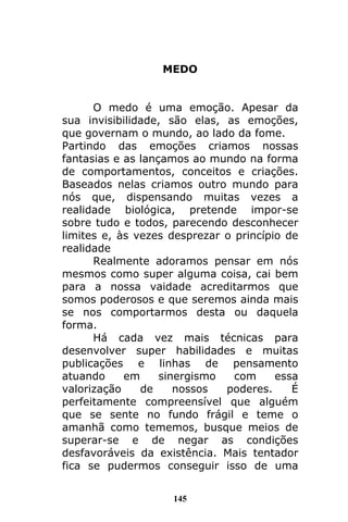145
MEDO
O medo é uma emoção. Apesar da
sua invisibilidade, são elas, as emoções,
que governam o mundo, ao lado da fome.
Partindo das emoções criamos nossas
fantasias e as lançamos ao mundo na forma
de comportamentos, conceitos e criações.
Baseados nelas criamos outro mundo para
nós que, dispensando muitas vezes a
realidade biológica, pretende impor-se
sobre tudo e todos, parecendo desconhecer
limites e, às vezes desprezar o princípio de
realidade
Realmente adoramos pensar em nós
mesmos como super alguma coisa, cai bem
para a nossa vaidade acreditarmos que
somos poderosos e que seremos ainda mais
se nos comportarmos desta ou daquela
forma.
Há cada vez mais técnicas para
desenvolver super habilidades e muitas
publicações e linhas de pensamento
atuando em sinergismo com essa
valorização de nossos poderes. É
perfeitamente compreensível que alguém
que se sente no fundo frágil e teme o
amanhã como tememos, busque meios de
superar-se e de negar as condições
desfavoráveis da existência. Mais tentador
fica se pudermos conseguir isso de uma
 