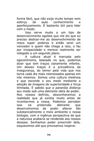 146
forma fácil, que não exija muito tempo nem
esforço de auto conhecimento e
aperfeiçoamento. É bastante útil para lidar
com o medo.
Isso serve muito a um tipo de
desenvolvimento egoísta que me diz que eu
preciso dedicar-me ao desenvolvimento de
meus super poderes e então serei um
vencedor e quem não chega a isso, o faz
por incapacidade e merece realmente ser
relegado a um segundo plano.
A cultura atual é marcada pelo
egocentrismo, baseado no que, podemos
dizer que tem traços claramente infantis.
Um desses traços é a prevalência da
insegurança, do temor pela vida que nos
torna cada dia mais interessados apenas em
nós mesmos. Somos uma cultura medrosa
e que esconde o seu medo mediante a
adoção de imagens de superioridade e força
ilimitada. É sabido que a paranóia disfarça
seu medo sob uma delirante idéia de poder.
Nos nossos delírios, desconhecemos a
realidade que já existia muito antes de
inventarmos a nossa. Podemos perceber
isso na pretensão delirante que
desenvolvemos de poder alterar tão
substancialmente o meio ambiente e nossa
biologia, com a ingênua perspectiva de que
a natureza acabaria se rendendo aos nossos
desejos. Sonhamos poder prescindir dela,
esquecemos até que precisamos respirar.
 