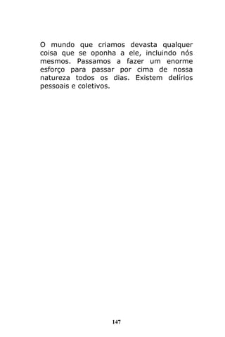 147
O mundo que criamos devasta qualquer
coisa que se oponha a ele, incluindo nós
mesmos. Passamos a fazer um enorme
esforço para passar por cima de nossa
natureza todos os dias. Existem delírios
pessoais e coletivos.
 
