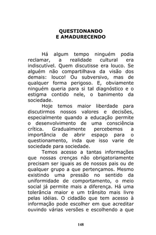 148
QUESTIONANDO
E AMADURECENDO
Há algum tempo ninguém podia
reclamar, a realidade cultural era
indiscutível. Quem discutisse era louco. Se
alguém não compartilhava da visão dos
demais: louco! Ou subversivo, mas de
qualquer forma perigoso. E, obviamente
ninguém queria para si tal diagnóstico e o
estigma contido nele, o banimento da
sociedade.
Hoje temos maior liberdade para
discutirmos nossos valores e decisões,
especialmente quando a educação permite
o desenvolvimento de uma consciência
crítica. Gradualmente percebemos a
importância de abrir espaço para o
questionamento, inda que isso varie de
sociedade para sociedade.
Temos acesso a tantas informações
que nossas crenças não obrigatoriamente
precisam ser iguais as de nossos pais ou de
qualquer grupo a que pertençamos. Mesmo
existindo uma pressão no sentido da
uniformidade de comportamento, o meio
social já permite mais a diferença. Há uma
tolerância maior e um trânsito mais livre
pelas idéias. O cidadão que tem acesso à
informação pode escolher em que acreditar
ouvindo várias versões e escolhendo a que
 