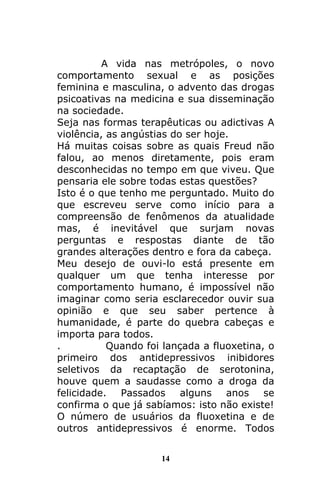 14
A vida nas metrópoles, o novo
comportamento sexual e as posições
feminina e masculina, o advento das drogas
psicoativas na medicina e sua disseminação
na sociedade.
Seja nas formas terapêuticas ou adictivas A
violência, as angústias do ser hoje.
Há muitas coisas sobre as quais Freud não
falou, ao menos diretamente, pois eram
desconhecidas no tempo em que viveu. Que
pensaria ele sobre todas estas questões?
Isto é o que tenho me perguntado. Muito do
que escreveu serve como início para a
compreensão de fenômenos da atualidade
mas, é inevitável que surjam novas
perguntas e respostas diante de tão
grandes alterações dentro e fora da cabeça.
Meu desejo de ouvi-lo está presente em
qualquer um que tenha interesse por
comportamento humano, é impossível não
imaginar como seria esclarecedor ouvir sua
opinião e que seu saber pertence à
humanidade, é parte do quebra cabeças e
importa para todos.
. Quando foi lançada a fluoxetina, o
primeiro dos antidepressivos inibidores
seletivos da recaptação de serotonina,
houve quem a saudasse como a droga da
felicidade. Passados alguns anos se
confirma o que já sabíamos: isto não existe!
O número de usuários da fluoxetina e de
outros antidepressivos é enorme. Todos
 