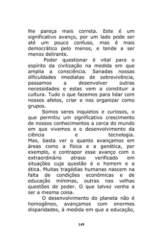 149
lhe pareça mais correta. Este é um
significativo avanço, por um lado pode ser
até um pouco confuso, mas é mais
democrático pelo menos, e tende a ser
menos delirante.
Poder questionar é vital para o
espírito da civilização na medida em que
amplia a consciência. Sanadas nossas
dificuldades imediatas de sobrevivência,
passamos a desenvolver outras
necessidades e estas vem a constituir a
cultura. Tudo o que fazemos para lidar com
nossos afetos, criar e nos organizar como
grupos.
Somos seres inquietos e curiosos, o
que permitiu um significativo crescimento
de nossos conhecimentos a cerca do mundo
em que vivemos e o desenvolvimento da
ciência e tecnologia.
Mas, basta ver o quanto avançamos em
áreas como a física e a genética, por
exemplo, e contrapor esse avanço com o
extraordinário atraso verificado em
situações cuja questão é o homem e a
ética. Muitas tragédias humanas nascem na
falta de condições econômicas e de
educação mínimas, outras nas velhas
questões de poder. O que talvez venha a
ser a mesma coisa.
O desenvolvimento do planeta não é
homogêneo, avançamos com enormes
disparidades, à medida em que a educação,
 