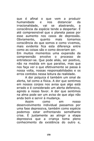 150
que é afinal o que vem a produzir
humanidade e nos distanciar da
irracionalidade, vai se alastrando, a
consciência da espécie tende a despertar. É
até compreensível que o planeta passe por
esse aumento nos casos de depressão.
Obviamente, quanto mais tomamos
consciência do que somos e como vivemos,
mais evidente fica esta diferença entre
como as coisas são e como deveriam ser.
Em muitos momentos uma expansão da
compreensão envolve o processo de
entristecer-se. Que pode aliás, ser positivo,
não na medida em que paralise, mas que
nos faça ver o que efetivamente se passa à
nossa volta, nossas responsabilidades e os
erros contidos nessa leitura da realidade.
A dor psíquica é também um sinal de
alerta, tal como a física. A dor que sentimos
em nossos corpos nos avisa que algo está
errado e é considerado um alerta defensivo,
agindo a nosso favor. A dor que sentimos
na alma pode ser um aviso de que algo não
anda bem e servir à mudança.
Assim como em nosso
desenvolvimento individual passamos por
uma fase depressiva, também como espécie
podemos estar enfrentando semelhante
crise. É justamente ao atingir a etapa
depressiva que a criança toma pleno
conhecimento da existência do outro e,
 