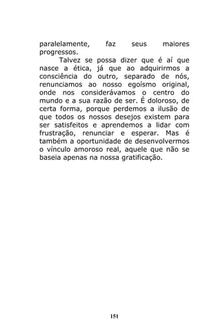 151
paralelamente, faz seus maiores
progressos.
Talvez se possa dizer que é aí que
nasce a ética, já que ao adquirirmos a
consciência do outro, separado de nós,
renunciamos ao nosso egoísmo original,
onde nos considerávamos o centro do
mundo e a sua razão de ser. É doloroso, de
certa forma, porque perdemos a ilusão de
que todos os nossos desejos existem para
ser satisfeitos e aprendemos a lidar com
frustração, renunciar e esperar. Mas é
também a oportunidade de desenvolvermos
o vínculo amoroso real, aquele que não se
baseia apenas na nossa gratificação.
 