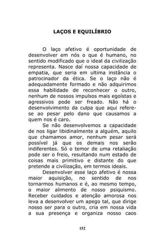 152
LAÇOS E EQUILÍBRIO
O laço afetivo é oportunidade de
desenvolver em nós o que é humano, no
sentido modificado que o ideal da civilização
representa. Nasce daí nossa capacidade de
empatia, que seria em ultima instância o
patrocinador da ética. Se o laço não é
adequadamente formado e não adquirimos
essa habilidade de reconhecer o outro,
nenhum de nossos impulsos mais egoístas e
agressivos pode ser freado. Não há o
desenvolvimento da culpa que aqui refere-
se ao pesar pelo dano que causamos a
quem nos é caro.
Se não desenvolvemos a capacidade
de nos ligar libidinalmente a alguém, aquilo
que chamamos amor, nenhum pesar será
possível já que os demais nos serão
indiferentes. Só o temor de uma retaliação
pode ser o freio, resultando num estado de
coisas mais primitivo e distante do que
pretende a civilização, em termos ideais.
Desenvolver esse laço afetivo é nossa
maior aquisição, no sentido de nos
tornarmos humanos e é, ao mesmo tempo,
o maior alimento de nosso psiquismo.
Receber cuidados e atenção amorosa nos
leva a desenvolver um apego tal, que dirige
nosso ser para o outro, cria em nossa vida
a sua presença e organiza nosso caos
 