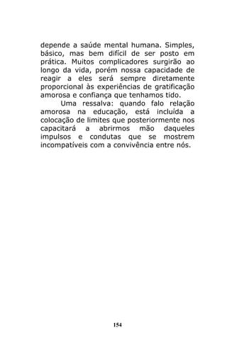 154
depende a saúde mental humana. Simples,
básico, mas bem difícil de ser posto em
prática. Muitos complicadores surgirão ao
longo da vida, porém nossa capacidade de
reagir a eles será sempre diretamente
proporcional às experiências de gratificação
amorosa e confiança que tenhamos tido.
Uma ressalva: quando falo relação
amorosa na educação, está incluída a
colocação de limites que posteriormente nos
capacitará a abrirmos mão daqueles
impulsos e condutas que se mostrem
incompatíveis com a convivência entre nós.
 
