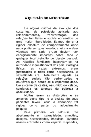 155
A QUESTÃO DO MEIO TERMO
Há alguns críticos da evolução dos
costumes, da psicologia aplicada aos
relacionamentos, transformação das
relações familiares e sociais no sentido de
uma maior liberalidade. Saímos de uma
rigidez absoluta de comportamento onde
nada podia ser questionado, a lei e a ordem
vigentes em cada grupo deviam ser
energicamente impostas sobre todo e
qualquer interpretação ou desejo pessoal.
As relações familiares baseavam-se na
autoridade inquestionável dos pais. Castigos
físicos, as vezes extremos, eram
justificados e tidos como necessários. A
sexualidade era totalmente vigiada, as
relações sociais tão padronizadas e
imutáveis que perdia-se a espontaneidade.
Um sistema de castas, assumido ou velado,
condenava os talentos da pobreza à
obscuridade.
Muitas eram as distorções e as
amarras deste tipo, e a análise de seus
pacientes levou Freud a denunciar tal
rigidez como parte do adoecimento
psíquico.
Pela primeira vez falou-se tão
abertamente em sexualidade, emoções,
desejos, necessidades, impulsos. Tivemos
nossas entranhas como espécie mapeadas,
 