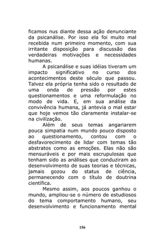 156
ficamos nus diante dessa ação denunciante
da psicanálise. Por isso ela foi muito mal
recebida num primeiro momento, com sua
irritante disposição para discussão das
verdadeiras motivações e necessidades
humanas.
A psicanálise e suas idéias tiveram um
impacto significativo no curso dos
acontecimentos deste século que passou.
Talvez ela própria tenha sido o resultado de
uma onda de pressão por estes
questionamentos e uma reformulação no
modo de vida. E, em sua análise da
convivência humana, já antevia o mal estar
que hoje vemos tão claramente instalar-se
na civilização.
Além de seus temas angariarem
pouca simpatia num mundo pouco disposto
ao questionamento, contou com o
desfavorecimento de lidar com temas tão
abstratos como as emoções. Elas não são
mensuráveis e por mais escrupulosas que
tenham sido as análises que conduziram ao
desenvolvimento de suas teorias e técnicas,
jamais gozou do status de ciência,
permanecendo com o título de doutrina
científica.
Mesmo assim, aos poucos ganhou o
mundo, ampliou-se o número de estudiosos
do tema comportamento humano, seu
desenvolvimento e funcionamento mental
 