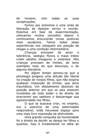 157
do homem, com todas as suas
complicações.
Fomos aos extremos e uma onda de
liberação de desejos varreu o mundo.
Estamos em fase de experimentação,
colocamos muitos conceitos abaixo e
continuamos procurando novas posturas
mais saudáveis. Talvez todas estas
experiências nos coloquem em posição de
chegar a uma condição intermediária.
Crianças precisam de amor e
tolerância, castigos físicos e maus tratos
criam adultos inseguros e violentos. Mas
crianças precisam de limites, de bons
exemplos mais do que discursos, e de
alguma disciplina.
Por algum tempo pensou-se que a
psicologia pregava uma atitude tão liberal
na criação de nossos filhos, que não exigiria
qualquer imposição de limites, que seria
traumática. Um afastamento absoluto da
posição anterior em que os pais estavam
investidos de todo poder e do direito de
exercerem seu sadismo e descarregar sua
agressividade nos filhos.
O que se buscava criar, no entanto,
era o exercício de uma paternidade
responsável, onde houvesse espaço para
uma mais livre expressão da afetividade.
Uma grande conquista da humanidade
foi o direito de decidir se deseja ter filhos e
quantos. Isso é fundamental na idéia de
 