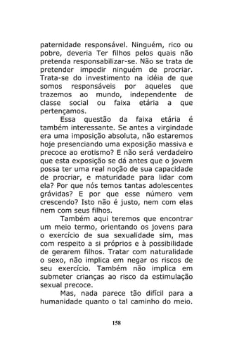 158
paternidade responsável. Ninguém, rico ou
pobre, deveria Ter filhos pelos quais não
pretenda responsabilizar-se. Não se trata de
pretender impedir ninguém de procriar.
Trata-se do investimento na idéia de que
somos responsáveis por aqueles que
trazemos ao mundo, independente de
classe social ou faixa etária a que
pertençamos.
Essa questão da faixa etária é
também interessante. Se antes a virgindade
era uma imposição absoluta, não estaremos
hoje presenciando uma exposição massiva e
precoce ao erotismo? E não será verdadeiro
que esta exposição se dá antes que o jovem
possa ter uma real noção de sua capacidade
de procriar, e maturidade para lidar com
ela? Por que nós temos tantas adolescentes
grávidas? E por que esse número vem
crescendo? Isto não é justo, nem com elas
nem com seus filhos.
Também aqui teremos que encontrar
um meio termo, orientando os jovens para
o exercício de sua sexualidade sim, mas
com respeito a si próprios e à possibilidade
de gerarem filhos. Tratar com naturalidade
o sexo, não implica em negar os riscos de
seu exercício. Também não implica em
submeter crianças ao risco da estimulação
sexual precoce.
Mas, nada parece tão difícil para a
humanidade quanto o tal caminho do meio.
 