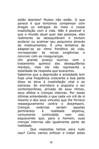 15
estão doentes? Muitos não estão. O que
parece é que tentamos compensar com
drogas os estragos do meio e nossa
insatisfação com a vida. Não é possível o
que o mundo atual quer das pessoas, elas
realmente se desequilibram e tentam
acelerar ou acalmar seu psiquismo através
de medicamentos. É uma tentativa de
adaptar-se ao ritmo frenético da vida,
corresponder às novas exigências e
conviver com as inseguranças.
Um grande avanço ocorreu com o
tratamento químico dos desequilíbrios
mentais, mas ele não representa a
totalidade da resposta que buscamos.
Sabemos que a depressão e ansiedade tem
hoje uma freqüência crescente e boa parte
disso se deve à insatisfação vital e ao
estresse. Se entristece e angústia o ser
contemporâneo, privado de seus ritmos,
seus afetos e crenças internas. Por essas
últimas entendendo o que cada um crê de si
mesmo e dos seus vínculos que lhe fornece
reasseguramento contra o desamparo.
Crenças externas seriam aquelas
pertinentes à realidade objetiva,
comumente confundida com real,
esquecendo que, para o homem, suas
crenças internas são igualmente parte da
realidade.
Que respostas temos para tudo
isso? Como vamos enfocar e tratar estes
 