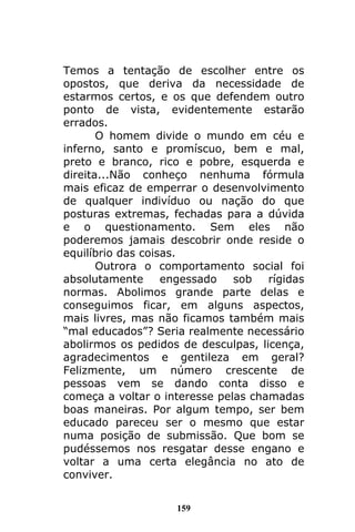 159
Temos a tentação de escolher entre os
opostos, que deriva da necessidade de
estarmos certos, e os que defendem outro
ponto de vista, evidentemente estarão
errados.
O homem divide o mundo em céu e
inferno, santo e promíscuo, bem e mal,
preto e branco, rico e pobre, esquerda e
direita...Não conheço nenhuma fórmula
mais eficaz de emperrar o desenvolvimento
de qualquer indivíduo ou nação do que
posturas extremas, fechadas para a dúvida
e o questionamento. Sem eles não
poderemos jamais descobrir onde reside o
equilíbrio das coisas.
Outrora o comportamento social foi
absolutamente engessado sob rígidas
normas. Abolimos grande parte delas e
conseguimos ficar, em alguns aspectos,
mais livres, mas não ficamos também mais
“mal educados”? Seria realmente necessário
abolirmos os pedidos de desculpas, licença,
agradecimentos e gentileza em geral?
Felizmente, um número crescente de
pessoas vem se dando conta disso e
começa a voltar o interesse pelas chamadas
boas maneiras. Por algum tempo, ser bem
educado pareceu ser o mesmo que estar
numa posição de submissão. Que bom se
pudéssemos nos resgatar desse engano e
voltar a uma certa elegância no ato de
conviver.
 