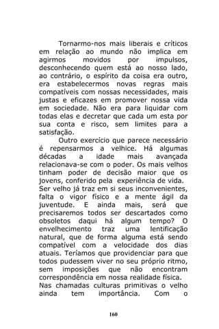 160
Tornarmo-nos mais liberais e críticos
em relação ao mundo não implica em
agirmos movidos por impulsos,
desconhecendo quem está ao nosso lado,
ao contrário, o espírito da coisa era outro,
era estabelecermos novas regras mais
compatíveis com nossas necessidades, mais
justas e eficazes em promover nossa vida
em sociedade. Não era para liquidar com
todas elas e decretar que cada um esta por
sua conta e risco, sem limites para a
satisfação.
Outro exercício que parece necessário
é repensarmos a velhice. Há algumas
décadas a idade mais avançada
relacionava-se com o poder. Os mais velhos
tinham poder de decisão maior que os
jovens, conferido pela experiência de vida.
Ser velho já traz em si seus inconvenientes,
falta o vigor físico e a mente ágil da
juventude. E ainda mais, será que
precisaremos todos ser descartados como
obsoletos daqui há algum tempo? O
envelhecimento traz uma lentificação
natural, que de forma alguma está sendo
compatível com a velocidade dos dias
atuais. Teríamos que providenciar para que
todos pudessem viver no seu próprio ritmo,
sem imposições que não encontram
correspondência em nossa realidade física.
Nas chamadas culturas primitivas o velho
ainda tem importância. Com o
 