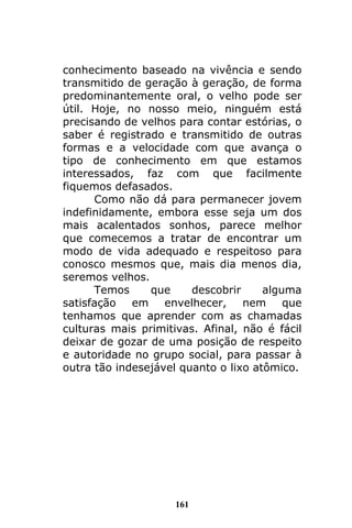 161
conhecimento baseado na vivência e sendo
transmitido de geração à geração, de forma
predominantemente oral, o velho pode ser
útil. Hoje, no nosso meio, ninguém está
precisando de velhos para contar estórias, o
saber é registrado e transmitido de outras
formas e a velocidade com que avança o
tipo de conhecimento em que estamos
interessados, faz com que facilmente
fiquemos defasados.
Como não dá para permanecer jovem
indefinidamente, embora esse seja um dos
mais acalentados sonhos, parece melhor
que comecemos a tratar de encontrar um
modo de vida adequado e respeitoso para
conosco mesmos que, mais dia menos dia,
seremos velhos.
Temos que descobrir alguma
satisfação em envelhecer, nem que
tenhamos que aprender com as chamadas
culturas mais primitivas. Afinal, não é fácil
deixar de gozar de uma posição de respeito
e autoridade no grupo social, para passar à
outra tão indesejável quanto o lixo atômico.
 