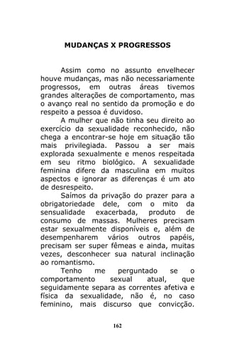 162
MUDANÇAS X PROGRESSOS
Assim como no assunto envelhecer
houve mudanças, mas não necessariamente
progressos, em outras áreas tivemos
grandes alterações de comportamento, mas
o avanço real no sentido da promoção e do
respeito a pessoa é duvidoso.
A mulher que não tinha seu direito ao
exercício da sexualidade reconhecido, não
chega a encontrar-se hoje em situação tão
mais privilegiada. Passou a ser mais
explorada sexualmente e menos respeitada
em seu ritmo biológico. A sexualidade
feminina difere da masculina em muitos
aspectos e ignorar as diferenças é um ato
de desrespeito.
Saímos da privação do prazer para a
obrigatoriedade dele, com o mito da
sensualidade exacerbada, produto de
consumo de massas. Mulheres precisam
estar sexualmente disponíveis e, além de
desempenharem vários outros papéis,
precisam ser super fêmeas e ainda, muitas
vezes, desconhecer sua natural inclinação
ao romantismo.
Tenho me perguntado se o
comportamento sexual atual, que
seguidamente separa as correntes afetiva e
física da sexualidade, não é, no caso
feminino, mais discurso que convicção.
 