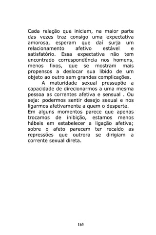 163
Cada relação que iniciam, na maior parte
das vezes traz consigo uma expectativa
amorosa, esperam que daí surja um
relacionamento afetivo estável e
satisfatório. Essa expectativa não tem
encontrado correspondência nos homens,
menos fixos, que se mostram mais
propensos a deslocar sua libido de um
objeto ao outro sem grandes complicações.
A maturidade sexual pressupõe a
capacidade de direcionarmos a uma mesma
pessoa as correntes afetiva e sensual . Ou
seja: podermos sentir desejo sexual e nos
ligarmos afetivamente a quem o desperte.
Em alguns momentos parece que apenas
trocamos de inibição, estamos menos
hábeis em estabelecer a ligação afetiva;
sobre o afeto parecem ter recaído as
repressões que outrora se dirigiam a
corrente sexual direta.
 