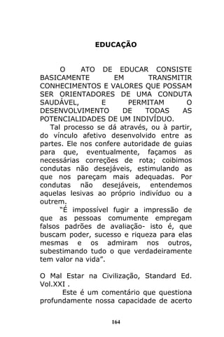164
EDUCAÇÃO
O ATO DE EDUCAR CONSISTE
BASICAMENTE EM TRANSMITIR
CONHECIMENTOS E VALORES QUE POSSAM
SER ORIENTADORES DE UMA CONDUTA
SAUDÁVEL, E PERMITAM O
DESENVOLVIMENTO DE TODAS AS
POTENCIALIDADES DE UM INDIVÍDUO.
Tal processo se dá através, ou à partir,
do vínculo afetivo desenvolvido entre as
partes. Ele nos confere autoridade de guias
para que, eventualmente, façamos as
necessárias correções de rota; coibimos
condutas não desejáveis, estimulando as
que nos pareçam mais adequadas. Por
condutas não desejáveis, entendemos
aquelas lesivas ao próprio indivíduo ou a
outrem.
“É impossível fugir a impressão de
que as pessoas comumente empregam
falsos padrões de avaliação- isto é, que
buscam poder, sucesso e riqueza para elas
mesmas e os admiram nos outros,
subestimando tudo o que verdadeiramente
tem valor na vida”.
O Mal Estar na Civilização, Standard Ed.
Vol.XXI .
Este é um comentário que questiona
profundamente nossa capacidade de acerto
 