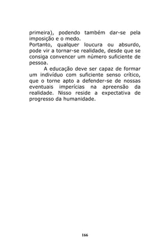 166
primeira), podendo também dar-se pela
imposição e o medo.
Portanto, qualquer loucura ou absurdo,
pode vir a tornar-se realidade, desde que se
consiga convencer um número suficiente de
pessoa.
A educação deve ser capaz de formar
um indivíduo com suficiente senso crítico,
que o torne apto a defender-se de nossas
eventuais imperícias na apreensão da
realidade. Nisso reside a expectativa de
progresso da humanidade.
 