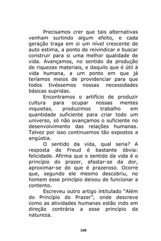 168
Precisamos crer que tais alternativas
venham surtindo algum efeito, e cada
geração traga em si um nível crescente de
auto estima, a ponto de reivindicar e buscar
construir para si uma melhor qualidade de
vida. Avançamos, no sentido da produção
de riquezas materiais, e daquilo que é útil à
vida humana, a um ponto em que já
teríamos meios de providenciar para que
todos tivéssemos nossas necessidades
básicas supridas.
Encontramos o artifício de produzir
cultura para ocupar nossas mentes
inquietas, produzimos trabalho em
quantidade suficiente para criar todo um
universo, só não avançamos o suficiente no
desenvolvimento das relações humanas.
Talvez por isso continuemos tão expostos a
angústia.
O sentido da vida, qual seria? A
resposta de Freud é bastante óbvia:
felicidade. Afirma que o sentido da vida é o
princípio do prazer, afastar-se da dor,
aproximar-se do que é prazeroso. Ocorre
que, segundo ele mesmo descobriu, no
homem esse princípio deixou de funcionar a
contento.
Escreveu outro artigo intitulado “Além
do Princípio do Prazer”, onde descreve
como as atividades humanas estão indo em
direção contrária a esse princípio da
natureza.
 