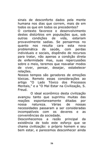 16
sinais de desconforto dados pela mente
humana nos dias que correm, mais de em
todos os que em todos os precedentes?
O contexto favorece o desenvolvimento
destes distúrbios em populações que, sob
outras condições de vida, estariam
provavelmente sadias. Se pensarmos no
quanto nos resulta cara esta nova
problemática de saúde, com perdas
individuais e sociais, dispêndio de recursos
para tratar, não apenas a condição direta
de enfermidade mas, suas repercussões
sobre o meio, teremos que reavaliar modos
de viver, pensar, desejar, estabelecer
relações.
Nossos tempos são geradores de emoções
tóxicas. Remeto essas considerações ao
artigo “O Lado Tóxico dos Processos
Mentais,” e a “O Mal Estar na Civilização, S.
Freud.
O ideal econômico desta civilização
avançou tanto que suprimiu muitas das
reações espontaneamente ditadas por
nossa natureza. Várias de nossas
necessidades passaram a ser consideradas
incompatíveis com os deveres e as
conveniências da sociedade.
Desconhecemos a razão principal da
existência de todo este esforço que se
chama civilização: o próprio homem e seu
bem estar, e parecemos desconhecer ainda
 