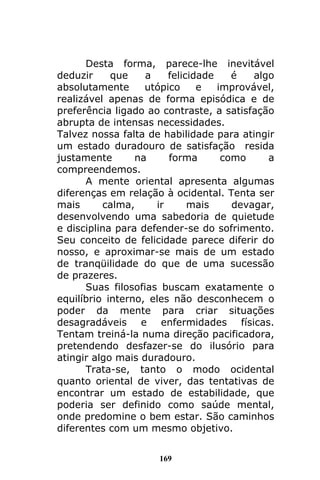 169
Desta forma, parece-lhe inevitável
deduzir que a felicidade é algo
absolutamente utópico e improvável,
realizável apenas de forma episódica e de
preferência ligado ao contraste, a satisfação
abrupta de intensas necessidades.
Talvez nossa falta de habilidade para atingir
um estado duradouro de satisfação resida
justamente na forma como a
compreendemos.
A mente oriental apresenta algumas
diferenças em relação à ocidental. Tenta ser
mais calma, ir mais devagar,
desenvolvendo uma sabedoria de quietude
e disciplina para defender-se do sofrimento.
Seu conceito de felicidade parece diferir do
nosso, e aproximar-se mais de um estado
de tranqüilidade do que de uma sucessão
de prazeres.
Suas filosofias buscam exatamente o
equilíbrio interno, eles não desconhecem o
poder da mente para criar situações
desagradáveis e enfermidades físicas.
Tentam treiná-la numa direção pacificadora,
pretendendo desfazer-se do ilusório para
atingir algo mais duradouro.
Trata-se, tanto o modo ocidental
quanto oriental de viver, das tentativas de
encontrar um estado de estabilidade, que
poderia ser definido como saúde mental,
onde predomine o bem estar. São caminhos
diferentes com um mesmo objetivo.
 