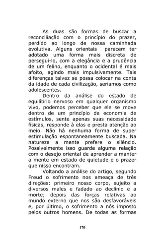 170
As duas são formas de buscar a
reconciliação com o princípio do prazer,
perdido ao longo de nossa caminhada
evolutiva. Alguns orientais parecem ter
adotado uma forma mais discreta de
persegui-lo, com a elegância e a prudência
de um felino, enquanto o ocidental é mais
afoito, agindo mais impulsivamente. Tais
diferenças talvez se possa colocar na conta
da idade de cada civilização, seríamos como
adolescentes.
Dentro da análise do estado de
equilíbrio nervoso em qualquer organismo
vivo, podemos perceber que ele se move
dentro de um princípio de economia de
estímulos, sente apenas suas necessidade
físicas, responde à elas e presta atenção ao
meio. Não há nenhuma forma de super
estimulação espontaneamente buscada. Na
natureza a mente prefere o silêncio.
Possivelmente isso guarde alguma relação
com o desejo oriental de aprender a manter
a mente em estado de quietude e o prazer
que nisso encontram.
Voltando a análise do artigo, segundo
Freud o sofrimento nos ameaça de três
direções: primeiro nosso corpo, sujeito a
diversos males e fadado ao declínio e a
morte; depois das forças relativas ao
mundo externo que nos são desfavoráveis
e, por último, o sofrimento a nós imposto
pelos outros homens. De todas as formas
 