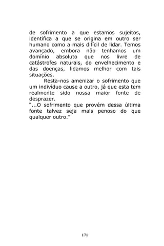 171
de sofrimento a que estamos sujeitos,
identifica a que se origina em outro ser
humano como a mais difícil de lidar. Temos
avançado, embora não tenhamos um
domínio absoluto que nos livre de
catástrofes naturais, do envelhecimento e
das doenças, lidamos melhor com tais
situações.
Resta-nos amenizar o sofrimento que
um indivíduo cause a outro, já que esta tem
realmente sido nossa maior fonte de
desprazer.
“...O sofrimento que provém dessa última
fonte talvez seja mais penoso do que
qualquer outro.”
 