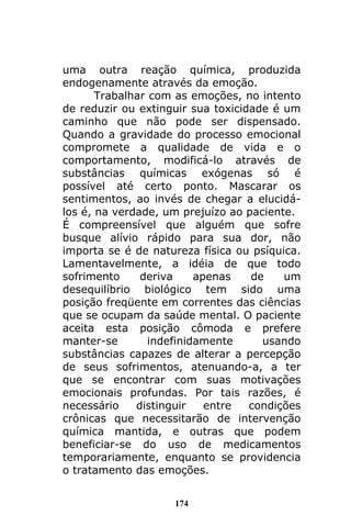 174
uma outra reação química, produzida
endogenamente através da emoção.
Trabalhar com as emoções, no intento
de reduzir ou extinguir sua toxicidade é um
caminho que não pode ser dispensado.
Quando a gravidade do processo emocional
compromete a qualidade de vida e o
comportamento, modificá-lo através de
substâncias químicas exógenas só é
possível até certo ponto. Mascarar os
sentimentos, ao invés de chegar a elucidá-
los é, na verdade, um prejuízo ao paciente.
É compreensível que alguém que sofre
busque alívio rápido para sua dor, não
importa se é de natureza física ou psíquica.
Lamentavelmente, a idéia de que todo
sofrimento deriva apenas de um
desequilíbrio biológico tem sido uma
posição freqüente em correntes das ciências
que se ocupam da saúde mental. O paciente
aceita esta posição cômoda e prefere
manter-se indefinidamente usando
substâncias capazes de alterar a percepção
de seus sofrimentos, atenuando-a, a ter
que se encontrar com suas motivações
emocionais profundas. Por tais razões, é
necessário distinguir entre condições
crônicas que necessitarão de intervenção
química mantida, e outras que podem
beneficiar-se do uso de medicamentos
temporariamente, enquanto se providencia
o tratamento das emoções.
 
