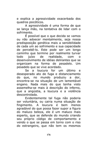 176
e explica a agressividade exacerbada dos
quadros psicóticos.
A agressividade é uma forma de que
se lança mão, na tentativa de lidar com o
sofrimento.
É possível que o que decida se vamos
ou não adoecer mentalmente, seja nossa
predisposição genética mais a sensibilidade
de cada um ao sofrimento e sua capacidade
de percebê-lo. Este pode ser um longo
caminho que termine por realmente turvar
todo juízo de realidade, com o
desenvolvimento de idéias delirantes que se
organizam na forma de pesadelo. Um
pesadelo que se vive acordado.
Se a loucura for um último e
desesperado ato de fuga e distanciamento
do que, no mundo produziu a dor,
encontra-se na situação de um lamentável
engano. Nada mais do que tenha visto
assemelha-se mais à descrição do inferno,
que a angústia, a loucura e a violência
descontrolada.
Evidentemente tal fuga não poderia
ser voluntária, ou cairia numa situação de
fingimento. A loucura é bem menos
agradável do que possa fazer supor a figura
do maluco beleza, ele é um maluco mais
esperto, que se defende do mundo criando
seu próprio código de comportamento e
vendo o que se passa em torno com o riso
do estrangeiro, que não tem os mesmos
 