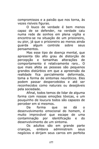 177
compromissos e a paixão que nos torna, às
vezes risíveis figuras.
O louco de verdade é bem menos
capaz de se defender, na verdade caiu
numa rede de sonhos em plena vigília e
encontra-se na situação de um prisioneiro,
ou pior, já que o prisioneiro ao menos ainda
guarda algum controle sobre seus
pensamentos.
Mas esse tipo de doença mental, que
apresenta tão alto grau de distorção de
percepção e tamanhas alterações de
comportamento é relativamente raro.. O
que mais afeta as pessoas são pequenos
grandes distúrbios em que a apreensão da
realidade fica parcialmente deformada,
toma a forma de sintomas neuróticos. Eles
podem passar despercebidos e até ser
reconhecidos como naturais ou desejáveis
pela sociedade.
Afinal, todos temos de lidar de alguma
forma com nossas emoções tóxicas, e um
pouquinho de loucura todos são capazes de
perceber em si mesmos.
Da forma que se dá o
desenvolvimento emocional do homem, é
muito improvável que escape de uma
contaminação por identificação e do
desenvolvimento de um sintoma.
Os adultos são em grande parte
crianças, embora administrem seus
negócios e dirijam seus carros em perfeita
 