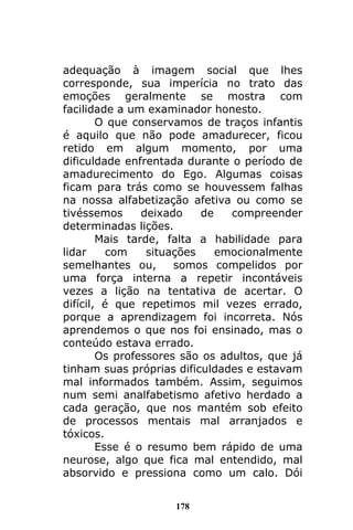 178
adequação à imagem social que lhes
corresponde, sua imperícia no trato das
emoções geralmente se mostra com
facilidade a um examinador honesto.
O que conservamos de traços infantis
é aquilo que não pode amadurecer, ficou
retido em algum momento, por uma
dificuldade enfrentada durante o período de
amadurecimento do Ego. Algumas coisas
ficam para trás como se houvessem falhas
na nossa alfabetização afetiva ou como se
tivéssemos deixado de compreender
determinadas lições.
Mais tarde, falta a habilidade para
lidar com situações emocionalmente
semelhantes ou, somos compelidos por
uma força interna a repetir incontáveis
vezes a lição na tentativa de acertar. O
difícil, é que repetimos mil vezes errado,
porque a aprendizagem foi incorreta. Nós
aprendemos o que nos foi ensinado, mas o
conteúdo estava errado.
Os professores são os adultos, que já
tinham suas próprias dificuldades e estavam
mal informados também. Assim, seguimos
num semi analfabetismo afetivo herdado a
cada geração, que nos mantém sob efeito
de processos mentais mal arranjados e
tóxicos.
Esse é o resumo bem rápido de uma
neurose, algo que fica mal entendido, mal
absorvido e pressiona como um calo. Dói
 