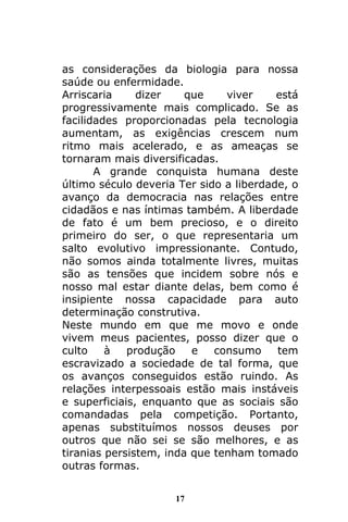 17
as considerações da biologia para nossa
saúde ou enfermidade.
Arriscaria dizer que viver está
progressivamente mais complicado. Se as
facilidades proporcionadas pela tecnologia
aumentam, as exigências crescem num
ritmo mais acelerado, e as ameaças se
tornaram mais diversificadas.
A grande conquista humana deste
último século deveria Ter sido a liberdade, o
avanço da democracia nas relações entre
cidadãos e nas íntimas também. A liberdade
de fato é um bem precioso, e o direito
primeiro do ser, o que representaria um
salto evolutivo impressionante. Contudo,
não somos ainda totalmente livres, muitas
são as tensões que incidem sobre nós e
nosso mal estar diante delas, bem como é
insipiente nossa capacidade para auto
determinação construtiva.
Neste mundo em que me movo e onde
vivem meus pacientes, posso dizer que o
culto à produção e consumo tem
escravizado a sociedade de tal forma, que
os avanços conseguidos estão ruindo. As
relações interpessoais estão mais instáveis
e superficiais, enquanto que as sociais são
comandadas pela competição. Portanto,
apenas substituímos nossos deuses por
outros que não sei se são melhores, e as
tiranias persistem, inda que tenham tomado
outras formas.
 