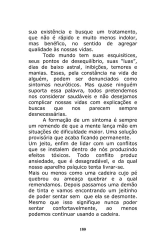 180
sua existência e busque um tratamento,
que não é rápido e muito menos indolor,
mas benéfico, no sentido de agregar
qualidade às nossas vidas.
Todo mundo tem suas esquisitices,
seus pontos de desequilíbrio, suas “luas”,
dias de baixo astral, inibições, temores e
manias. Esses, pela constância na vida de
alguém, podem ser denunciados como
sintomas neuróticos. Mas quase ninguém
suporta essa palavra, todos pretendemos
nos considerar saudáveis e não desejamos
complicar nossas vidas com explicações e
buscas que nos parecem sempre
desnecessárias.
A formação de um sintoma é sempre
um remendo de que a mente lança mão em
situações de dificuldade maior. Uma solução
provisória que acaba ficando permanente.
Um jeito, enfim de lidar com um conflitos
que se instalem dentro de nós produzindo
efeitos tóxicos. Todo conflito produz
ansiedade, que é desagradável, e da qual
nosso aparelho psíquico tenta livrar-se.
Mais ou menos como uma cadeira cujo pé
quebrou ou ameaça quebrar e a qual
remendamos. Depois passamos uma demão
de tinta e vamos encontrando um jeitinho
de poder sentar sem que ela se desmonte.
Mesmo que isso signifique nunca poder
sentar confortavelmente, ao menos
podemos continuar usando a cadeira.
 