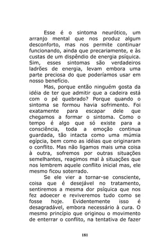 181
Esse é o sintoma neurótico, um
arranjo mental que nos produz algum
desconforto, mas nos permite continuar
funcionando, ainda que precariamente, e às
custas de um dispêndio de energia psíquica.
Sim, esses sintomas são verdadeiros
ladrões de energia, levam embora uma
parte preciosa do que poderíamos usar em
nosso benefício.
Mas, porque então ninguém gosta da
idéia de ter que admitir que a cadeira está
com o pé quebrado? Porque quando o
sintoma se formou havia sofrimento. Foi
exatamente para escapar dele que
chegamos a formar o sintoma. Como o
tempo é algo que só existe para a
consciência, toda a emoção continua
guardada, tão intacta como uma múmia
egípcia, bem como as idéias que originaram
o conflito. Mas não ligamos mais uma coisa
à outra, sofremos por outras situações
semelhantes, reagimos mal à situações que
nos lembrem aquele conflito inicial mas, ele
mesmo ficou soterrado.
Se ele vier a tornar-se consciente,
coisa que é desejável no tratamento,
sentiremos a mesma dor psíquica que nos
fez adoecer e reviveremos tudo como se
fosse hoje. Evidentemente isso é
desagradável, embora necessário à cura. O
mesmo princípio que originou o movimento
de enterrar o conflito, na tentativa de fazer
 