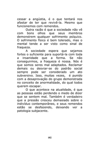 182
cessar a angústia, é o que tentará nos
afastar de ter que revivê-la. Mesmo que
funcionemos com remendos.
Outra razão é que a sociedade não vê
com bons olhos que seus membros
demonstrem qualquer sofrimento psíquico.
O sofrimento físico é bem tolerado, mas o
mental tende a ser visto como sinal de
fraqueza.
A sociedade espera que sejamos
fortes o suficiente para suportá-la com toda
a insanidade que a forma. Se não
conseguirmos, a fraqueza é nossa. Nós é
que somos seres mal adaptados. Reclamar
demais ou desviar-se do padrão social
sempre pode ser considerado um ato
subversivo. Isso, muitas vezes, é punido
com a desaprovação do grupo demonstrada
no conceito de anormalidade, do qual todos
querem escapar.
O que acontece na atualidade, é que
as pessoas estão perdendo o medo de dizer
que se sentem mal. Também é verdadeiro
que a pressão cresceu demasiado sobre o
indivíduo contemporâneo, e seus remendos
estão se desfazendo, deixando ver a
patologia subjacente.
 