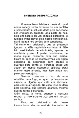 183
ENERGIA DESPERDIÇADA
O mecanismo básico através do qual
nossa cabeça tenta livrar-se de um conflito
é semelhante à solução dada pela sociedade
aos criminosos. Quando uma parte de nós,
seja um desejo ou um impulso agressivo, é
julgada indesejável pela nossa consciência,
ela é jogada nos porões do inconsciente.
Tal como um prisioneiro que se pretenda
ignorar, a idéia reprimida continua lá. Não
há possibilidade de eliminá-la, apenas de
mantê-la presa. A parte condenada, de
modo algum concorda com sua prisão.
Ficará lá apenas se mantivermos um rígido
esquema de segurança com grades e
guardas para contê-la. Teremos então um
abalo em nossa economia psíquica para
manter esse arranjo, mas isso ainda nos
parecerá vantajoso.
Sempre corremos o risco de uma
rebelião, uma fuga, ou que o prisioneiro se
associe a alguém que está em liberdade
para continuar agindo. No caso, isso se dará
pelo sintoma, que sempre aparece, mesmo
que de forma disfarçada.
Além disso, à noite, quando a censura
relaxa, o inconsciente aparece em nossos
sonhos.
Mas, os prisioneiros de nosso
inconsciente são na maioria inocentes. A
 