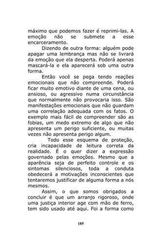 185
máximo que podemos fazer é reprimi-las. A
emoção não se submete a esse
encarceramento.
Dizendo de outra forma: alguém pode
apagar uma lembrança mas não se livrará
da emoção que ela desperta. Poderá apenas
mascará-la e ela aparecerá sob uma outra
forma.
Então você se pega tendo reações
emocionais que não compreende. Poderá
ficar muito emotivo diante de uma cena, ou
ansioso, ou agressivo numa circunstância
que normalmente não provocaria isso. São
manifestações emocionais que não guardam
uma correlação adequada com os fatos. O
exemplo mais fácil de compreender são as
fobias, um medo extremo de algo que não
apresenta um perigo suficiente, ou muitas
vezes não apresenta perigo algum.
Todo esse esquema de proteção,
cria incapacidade de leitura correta da
realidade. É o quer dizer a expressão
governado pelas emoções. Mesmo que a
aparência seja de perfeito controle e os
sintomas silenciosos, toda a conduta
obedecerá a motivações inconscientes que
tentaremos justificar de alguma forma a nós
mesmos.
Assim, o que somos obrigados a
concluir é que um arranjo rigoroso, onde
uma justiça interior age com mão de ferro,
tem sido usado até aqui. Foi a forma como
 