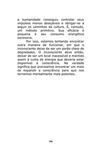 186
a humanidade conseguiu controlar seus
impulsos menos desejáveis e obrigar-se a
seguir os caminhos da cultura. É, contudo,
um método primitivo. Sua eficácia é
pequena e seu consumo energético
excessivo.
Por isso, estamos tentando encontrar
outra maneira de funcionar, em que o
inconsciente deixe de ser um porão cheio de
degredados. O inconsciente deve então,
deixar de ser um local inacessível e mantido
assim à custa de energia que deveria estar
disponível à consciência. Na verdade
significa que precisamos encontrar um meio
de expandir a consciência para que nos
tornemos mentalmente mais potentes.
 