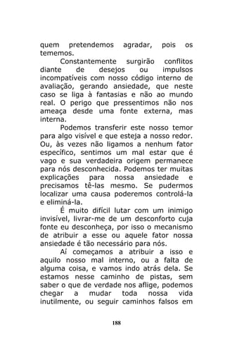 188
quem pretendemos agradar, pois os
tememos.
Constantemente surgirão conflitos
diante de desejos ou impulsos
incompatíveis com nosso código interno de
avaliação, gerando ansiedade, que neste
caso se liga à fantasias e não ao mundo
real. O perigo que pressentimos não nos
ameaça desde uma fonte externa, mas
interna.
Podemos transferir este nosso temor
para algo visível e que esteja a nosso redor.
Ou, às vezes não ligamos a nenhum fator
específico, sentimos um mal estar que é
vago e sua verdadeira origem permanece
para nós desconhecida. Podemos ter muitas
explicações para nossa ansiedade e
precisamos tê-las mesmo. Se pudermos
localizar uma causa poderemos controlá-la
e eliminá-la.
É muito difícil lutar com um inimigo
invisível, livrar-me de um desconforto cuja
fonte eu desconheça, por isso o mecanismo
de atribuir a esse ou aquele fator nossa
ansiedade é tão necessário para nós.
Aí começamos a atribuir a isso e
aquilo nosso mal interno, ou a falta de
alguma coisa, e vamos indo atrás dela. Se
estamos nesse caminho de pistas, sem
saber o que de verdade nos aflige, podemos
chegar a mudar toda nossa vida
inutilmente, ou seguir caminhos falsos em
 