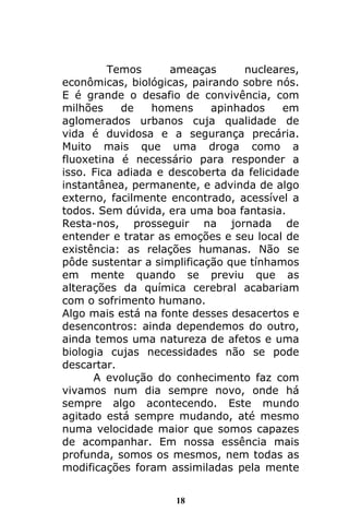 18
Temos ameaças nucleares,
econômicas, biológicas, pairando sobre nós.
E é grande o desafio de convivência, com
milhões de homens apinhados em
aglomerados urbanos cuja qualidade de
vida é duvidosa e a segurança precária.
Muito mais que uma droga como a
fluoxetina é necessário para responder a
isso. Fica adiada e descoberta da felicidade
instantânea, permanente, e advinda de algo
externo, facilmente encontrado, acessível a
todos. Sem dúvida, era uma boa fantasia.
Resta-nos, prosseguir na jornada de
entender e tratar as emoções e seu local de
existência: as relações humanas. Não se
pôde sustentar a simplificação que tínhamos
em mente quando se previu que as
alterações da química cerebral acabariam
com o sofrimento humano.
Algo mais está na fonte desses desacertos e
desencontros: ainda dependemos do outro,
ainda temos uma natureza de afetos e uma
biologia cujas necessidades não se pode
descartar.
A evolução do conhecimento faz com
vivamos num dia sempre novo, onde há
sempre algo acontecendo. Este mundo
agitado está sempre mudando, até mesmo
numa velocidade maior que somos capazes
de acompanhar. Em nossa essência mais
profunda, somos os mesmos, nem todas as
modificações foram assimiladas pela mente
 