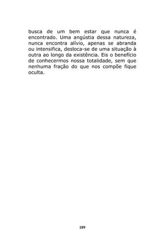 189
busca de um bem estar que nunca é
encontrado. Uma angústia dessa natureza,
nunca encontra alívio, apenas se abranda
ou intensifica, desloca-se de uma situação à
outra ao longo da existência. Eis o benefício
de conhecermos nossa totalidade, sem que
nenhuma fração do que nos compõe fique
oculta.
 