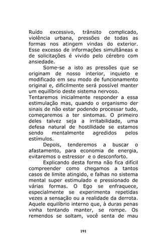 191
Ruído excessivo, trânsito complicado,
violência urbana, pressões de todas as
formas nos atingem vindas do exterior.
Esse excesso de informações simultâneas e
de solicitações é vivido pelo cérebro com
ansiedade.
Some-se a isto as pressões que se
originam de nosso interior, inquieto e
modificado em seu modo de funcionamento
original e, dificilmente será possível manter
um equilíbrio deste sistema nervoso.
Tentaremos inicialmente responder a essa
estimulação mas, quando o organismo der
sinais de não estar podendo processar tudo,
começaremos a ter sintomas. O primeiro
deles talvez seja a irritabilidade, uma
defesa natural de hostilidade se estamos
sendo mentalmente agredidos pelos
estímulos.
Depois, tenderemos a buscar o
afastamento, para economia de energia,
evitaremos o estressor e o desconforto.
Explicando desta forma não fica difícil
compreender como chegamos a tantos
casos de limite atingido, e falhas no sistema
mental super estimulado e pressionado de
várias formas. O Ego se enfraquece,
especialmente se experimenta repetidas
vezes a sensação ou a realidade da derrota.
Aquele equilíbrio interno que, à duras penas
vinha tentando manter, se rompe. Os
remendos se soltam, você senta de mau
 