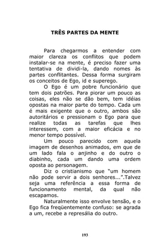 193
TRÊS PARTES DA MENTE
Para chegarmos a entender com
maior clareza os conflitos que podem
instalar-se na mente, é preciso fazer uma
tentativa de dividi-la, dando nomes às
partes conflitantes. Dessa forma surgiram
os conceitos de Ego, id e superego.
O Ego é um pobre funcionário que
tem dois patrões. Para piorar um pouco as
coisas, eles não se dão bem, tem idéias
opostas na maior parte do tempo. Cada um
é mais exigente que o outro, ambos são
autoritários e pressionam o Ego para que
realize todas as tarefas que lhes
interessem, com a maior eficácia e no
menor tempo possível.
Um pouco parecido com aquela
imagem de desenhos animados, em que de
um lado fala o anjinho e do outro o
diabinho, cada um dando uma ordem
oposta ao personagem.
Diz o cristianismo que “um homem
não pode servir a dois senhores...”.Talvez
seja uma referência a essa forma de
funcionamento mental, da qual não
escapamos.
Naturalmente isso envolve tensão, e o
Ego fica freqüentemente confuso: se agrada
a um, recebe a represália do outro.
 