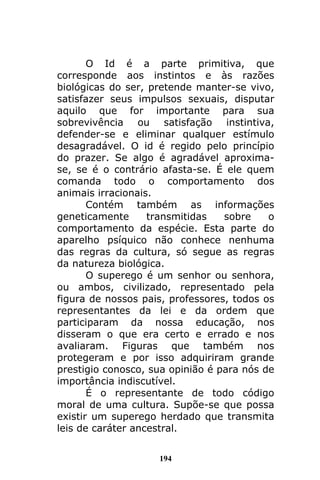 194
O Id é a parte primitiva, que
corresponde aos instintos e às razões
biológicas do ser, pretende manter-se vivo,
satisfazer seus impulsos sexuais, disputar
aquilo que for importante para sua
sobrevivência ou satisfação instintiva,
defender-se e eliminar qualquer estímulo
desagradável. O id é regido pelo princípio
do prazer. Se algo é agradável aproxima-
se, se é o contrário afasta-se. É ele quem
comanda todo o comportamento dos
animais irracionais.
Contém também as informações
geneticamente transmitidas sobre o
comportamento da espécie. Esta parte do
aparelho psíquico não conhece nenhuma
das regras da cultura, só segue as regras
da natureza biológica.
O superego é um senhor ou senhora,
ou ambos, civilizado, representado pela
figura de nossos pais, professores, todos os
representantes da lei e da ordem que
participaram da nossa educação, nos
disseram o que era certo e errado e nos
avaliaram. Figuras que também nos
protegeram e por isso adquiriram grande
prestigio conosco, sua opinião é para nós de
importância indiscutível.
É o representante de todo código
moral de uma cultura. Supõe-se que possa
existir um superego herdado que transmita
leis de caráter ancestral.
 