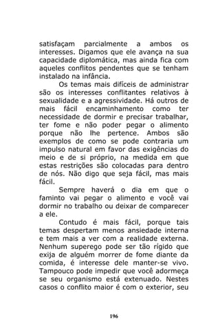 196
satisfaçam parcialmente a ambos os
interesses. Digamos que ele avança na sua
capacidade diplomática, mas ainda fica com
aqueles conflitos pendentes que se tenham
instalado na infância.
Os temas mais difíceis de administrar
são os interesses conflitantes relativos à
sexualidade e a agressividade. Há outros de
mais fácil encaminhamento como ter
necessidade de dormir e precisar trabalhar,
ter fome e não poder pegar o alimento
porque não lhe pertence. Ambos são
exemplos de como se pode contraria um
impulso natural em favor das exigências do
meio e de si próprio, na medida em que
estas restrições são colocadas para dentro
de nós. Não digo que seja fácil, mas mais
fácil.
Sempre haverá o dia em que o
faminto vai pegar o alimento e você vai
dormir no trabalho ou deixar de comparecer
a ele.
Contudo é mais fácil, porque tais
temas despertam menos ansiedade interna
e tem mais a ver com a realidade externa.
Nenhum superego pode ser tão rígido que
exija de alguém morrer de fome diante da
comida, é interesse dele manter-se vivo.
Tampouco pode impedir que você adormeça
se seu organismo está extenuado. Nestes
casos o conflito maior é com o exterior, seu
 