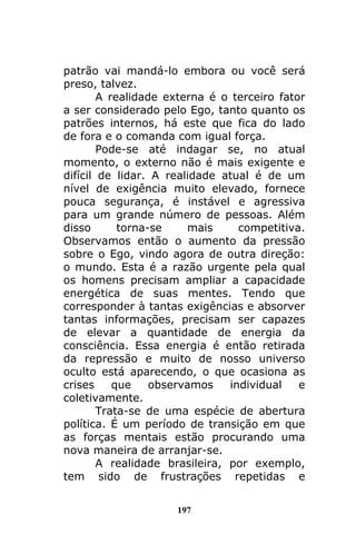 197
patrão vai mandá-lo embora ou você será
preso, talvez.
A realidade externa é o terceiro fator
a ser considerado pelo Ego, tanto quanto os
patrões internos, há este que fica do lado
de fora e o comanda com igual força.
Pode-se até indagar se, no atual
momento, o externo não é mais exigente e
difícil de lidar. A realidade atual é de um
nível de exigência muito elevado, fornece
pouca segurança, é instável e agressiva
para um grande número de pessoas. Além
disso torna-se mais competitiva.
Observamos então o aumento da pressão
sobre o Ego, vindo agora de outra direção:
o mundo. Esta é a razão urgente pela qual
os homens precisam ampliar a capacidade
energética de suas mentes. Tendo que
corresponder à tantas exigências e absorver
tantas informações, precisam ser capazes
de elevar a quantidade de energia da
consciência. Essa energia é então retirada
da repressão e muito de nosso universo
oculto está aparecendo, o que ocasiona as
crises que observamos individual e
coletivamente.
Trata-se de uma espécie de abertura
política. É um período de transição em que
as forças mentais estão procurando uma
nova maneira de arranjar-se.
A realidade brasileira, por exemplo,
tem sido de frustrações repetidas e
 